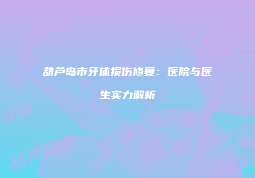 葫芦岛市牙体损伤修复：医院与医生实力解析