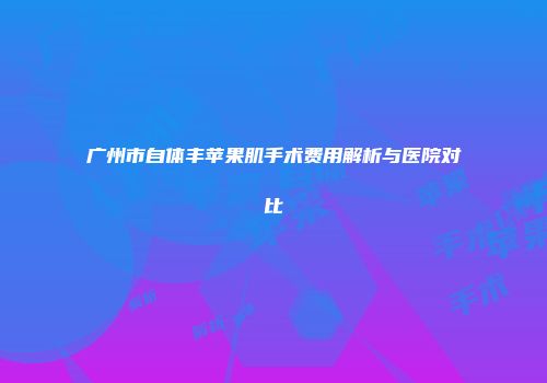 广州市自体丰苹果肌手术费用解析与医院对比