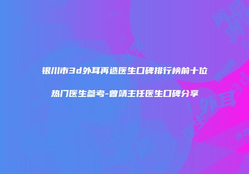 银川市3d外耳再造医生口碑排行榜前十位热门医生参考-曾靖主任医生口碑分享