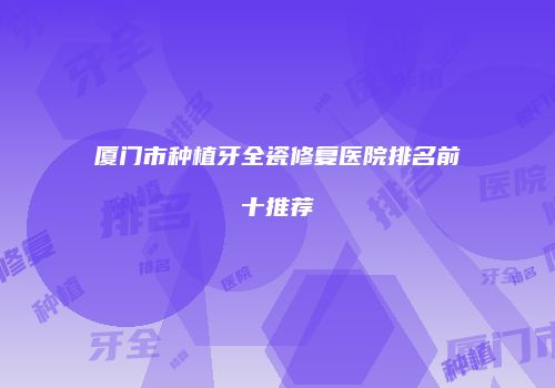 厦门市种植牙全瓷修复医院排名前十推荐