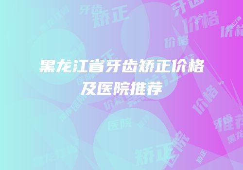 黑龙江省牙齿矫正价格及医院推荐