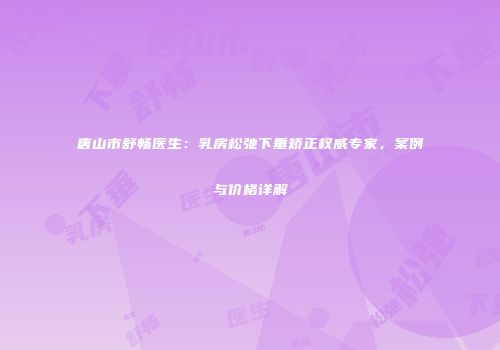 唐山市舒畅医生：乳房松弛下垂矫正权威专家，案例与价格详解
