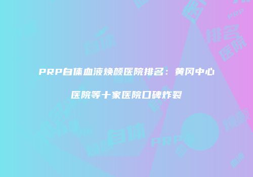 PRP自体血液焕颜医院排名：黄冈中心医院等十家医院口碑炸裂