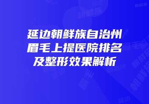延边朝鲜族自治州眉毛上提医院排名及整形效果解析