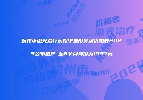 杭州市激光治疗灰指甲整形外科价格表2025公布出炉-近8个月均价为1937元