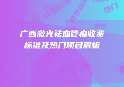 广西激光祛血管瘤收费标准及热门项目解析