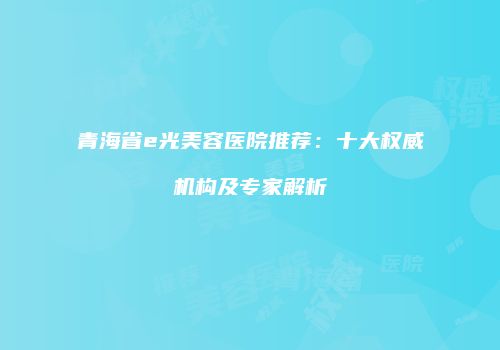 青海省e光美容医院推荐：十大权威机构及专家解析