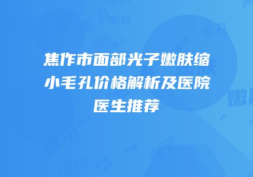 焦作市面部光子嫩肤缩小毛孔价格解析及医院医生推荐