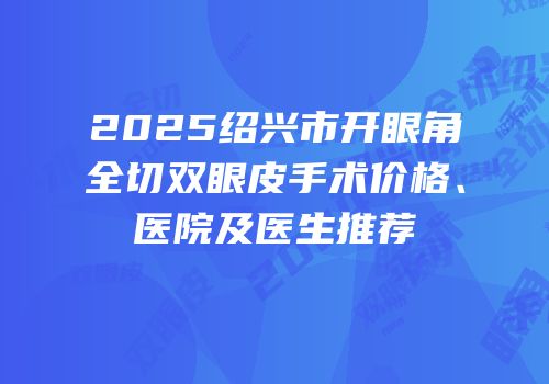 2025绍兴市开眼角全切双眼皮手术价格、医院及医生推荐