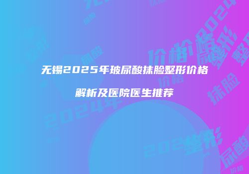 无锡2025年玻尿酸抹脸整形价格解析及医院医生推荐