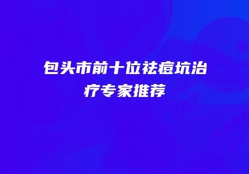 包头市前十位祛痘坑治疗专家推荐