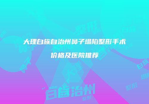 大理白族自治州鼻子塌陷整形手术价格及医院推荐