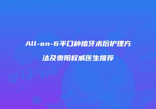 All-on-6半口种植牙术后护理方法及贵阳权威医生推荐
