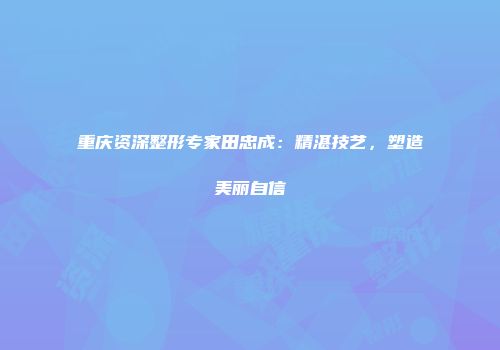 重庆资深整形专家田忠成：精湛技艺，塑造美丽自信