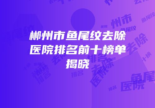 郴州市鱼尾纹去除医院排名前十榜单揭晓