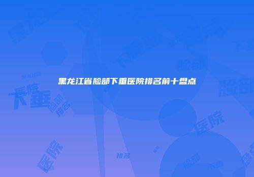黑龙江省脸部下垂医院排名前十盘点