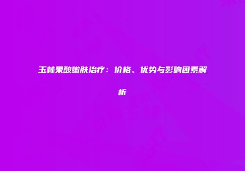玉林果酸嫩肤治疗：价格、优势与影响因素解析