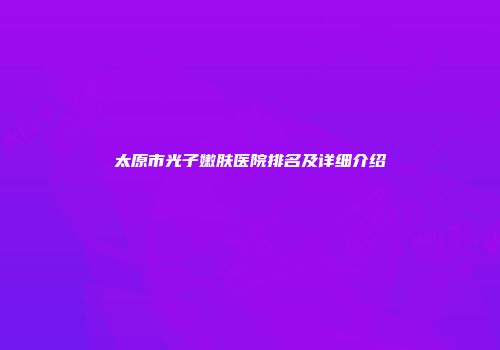 太原市光子嫩肤医院排名及详细介绍