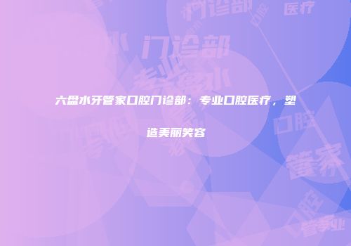 六盘水牙管家口腔门诊部：专业口腔医疗，塑造美丽笑容