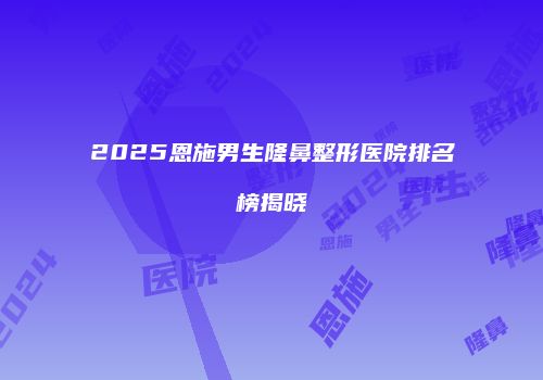 2025恩施男生隆鼻整形医院排名榜揭晓