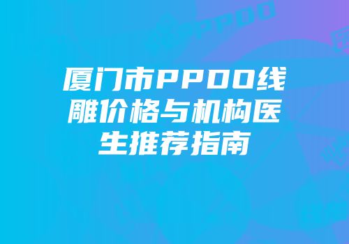 厦门市PPDO线雕价格与机构医生推荐指南