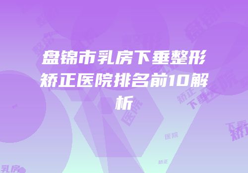 盘锦市乳房下垂整形矫正医院排名前10解析