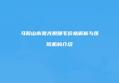 马鞍山市激光脱腿毛价格解析与医院机构介绍