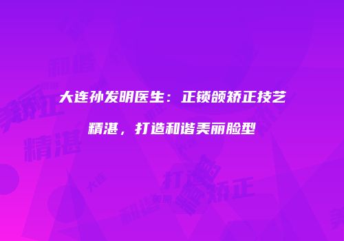 大连孙发明医生：正锁颌矫正技艺精湛，打造和谐美丽脸型