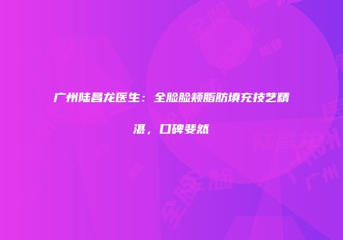 广州陆昌龙医生：全脸脸颊脂肪填充技艺精湛，口碑斐然
