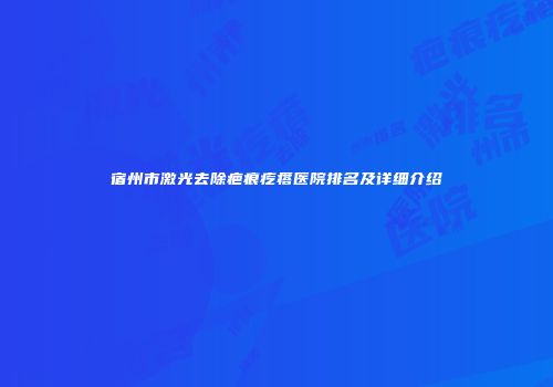 宿州市激光去除疤痕疙瘩医院排名及详细介绍