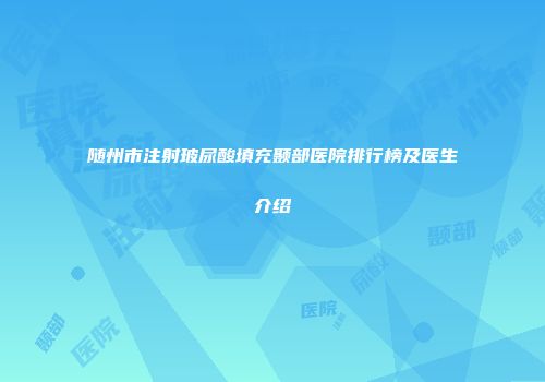 随州市注射玻尿酸填充颞部医院排行榜及医生介绍