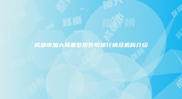 成都市加大耳垂整形医院排行榜及机构介绍