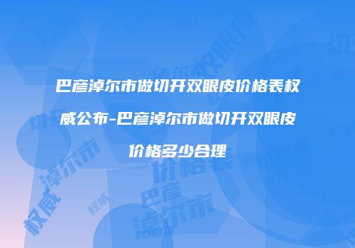 巴彦淖尔市做切开双眼皮价格表权威公布-巴彦淖尔市做切开双眼皮价格多少合理
