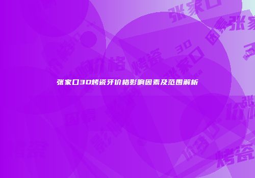 张家口3D烤瓷牙价格影响因素及范围解析