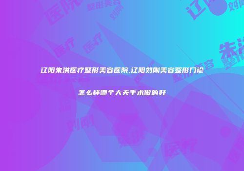 辽阳朱洪医疗整形美容医院,辽阳刘刚美容整形门诊怎么样哪个大夫手术做的好