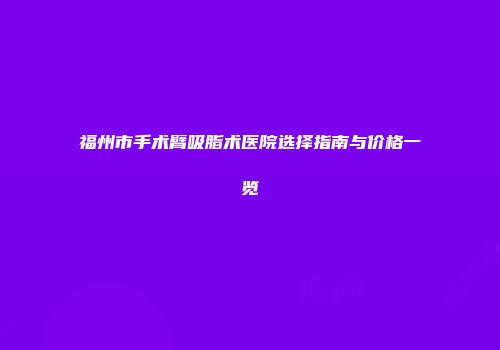 福州市手术臂吸脂术医院选择指南与价格一览