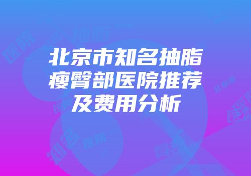北京市知名抽脂瘦臀部医院推荐及费用分析