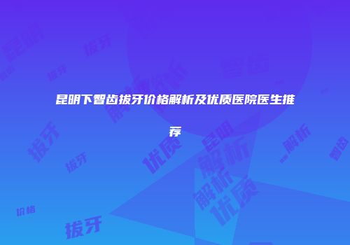 昆明下智齿拔牙价格解析及优质医院医生推荐