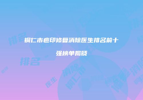 铜仁市痘印修复消除医生排名前十强榜单揭晓