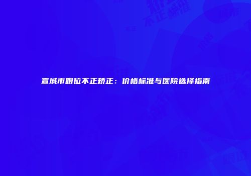 宣城市眼位不正矫正：价格标准与医院选择指南