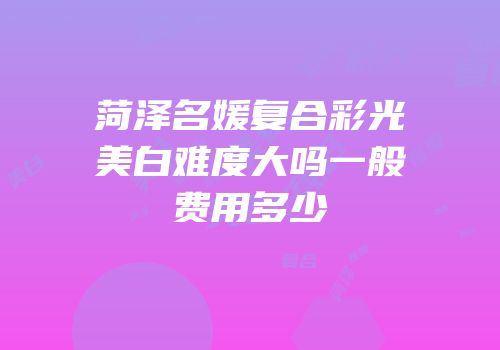 菏泽名媛复合彩光美白难度大吗一般费用多少