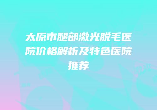 太原市腿部激光脱毛医院价格解析及特色医院推荐