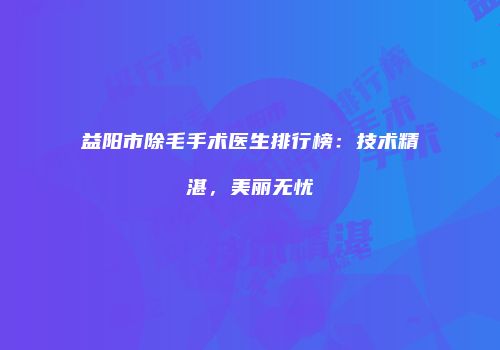 益阳市除毛手术医生排行榜：技术精湛，美丽无忧