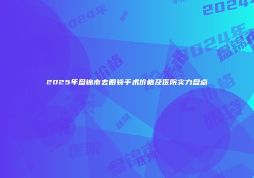 2025年盘锦市去眼袋手术价格及医院实力盘点