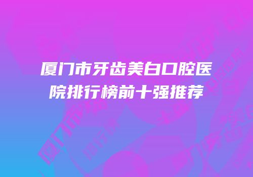 厦门市牙齿美白口腔医院排行榜前十强推荐