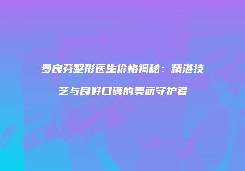 罗良芬整形医生价格揭秘：精湛技艺与良好口碑的美丽守护者