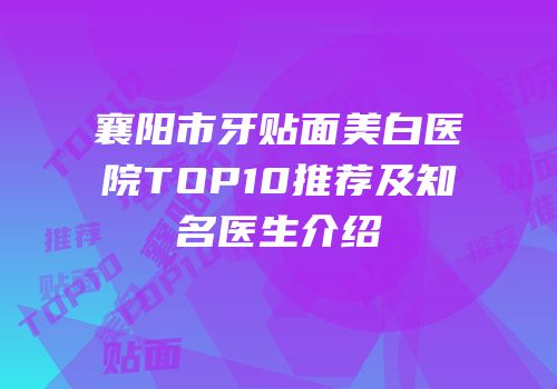襄阳市牙贴面美白医院TOP10推荐及知名医生介绍