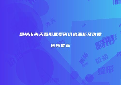 亳州市先天畸形耳整形价格解析及优质医院推荐
