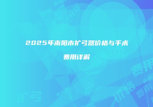 2025年南阳市扩弓器价格与手术费用详解