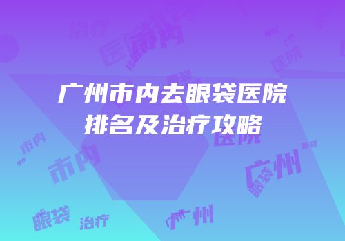 广州市内去眼袋医院排名及治疗攻略